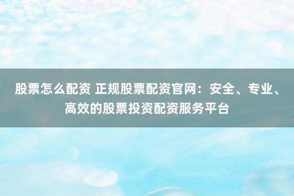股票怎么配资 正规股票配资官网：安全、专业、高效的股票投资配资服务平台
