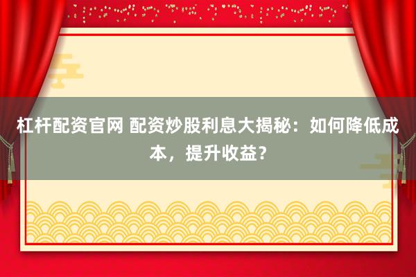 杠杆配资官网 配资炒股利息大揭秘：如何降低成本，提升收益？