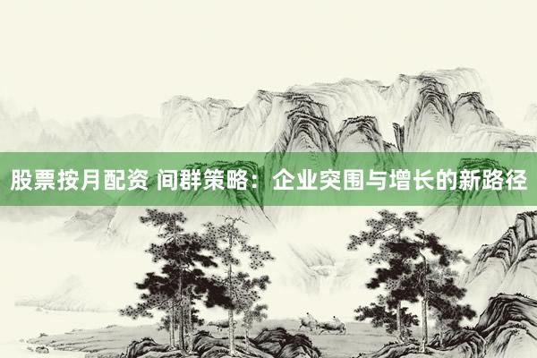 股票按月配资 间群策略：企业突围与增长的新路径