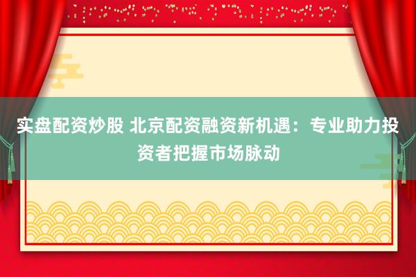 实盘配资炒股 北京配资融资新机遇：专业助力投资者把握市场脉动