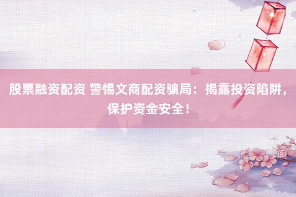 股票融资配资 警惕文商配资骗局：揭露投资陷阱，保护资金安全！