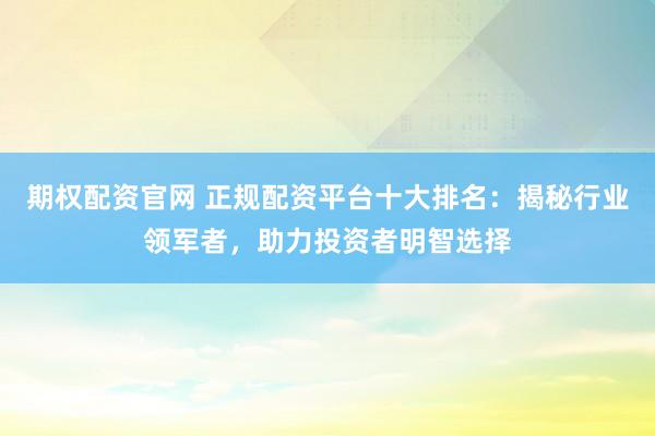 期权配资官网 正规配资平台十大排名：揭秘行业领军者，助力投资者明智选择