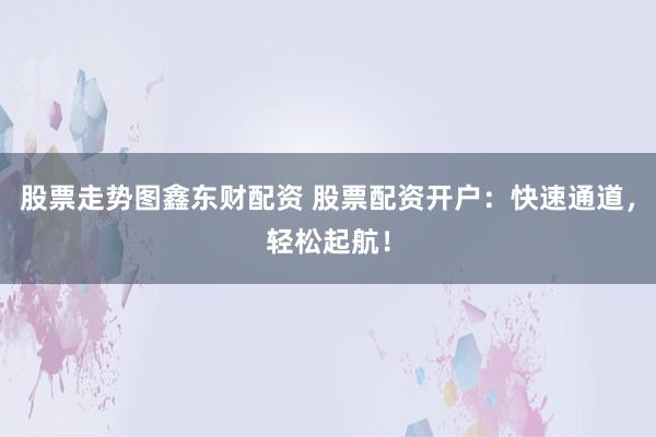 股票走势图鑫东财配资 股票配资开户：快速通道，轻松起航！