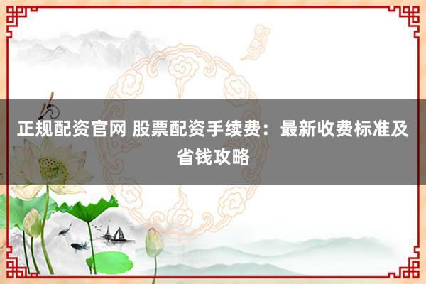 正规配资官网 股票配资手续费：最新收费标准及省钱攻略