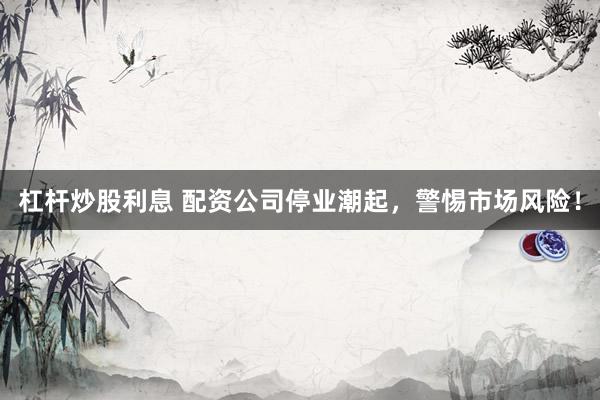 杠杆炒股利息 配资公司停业潮起，警惕市场风险！
