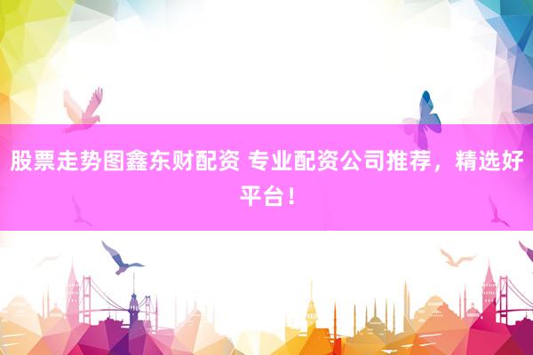 股票走势图鑫东财配资 专业配资公司推荐,精选好平台!
