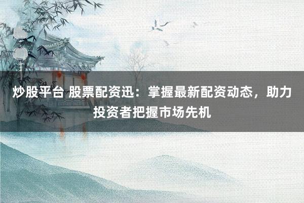 炒股平台 股票配资迅：掌握最新配资动态，助力投资者把握市场先机