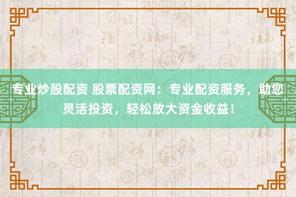 专业炒股配资 股票配资网：专业配资服务，助您灵活投资，轻松放大资金收益！