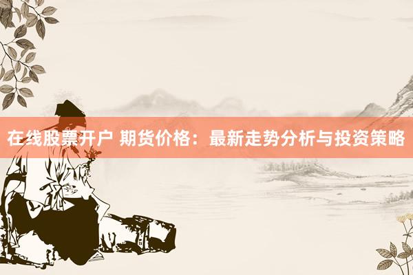 在线股票开户 期货价格:最新走势分析与投资策略