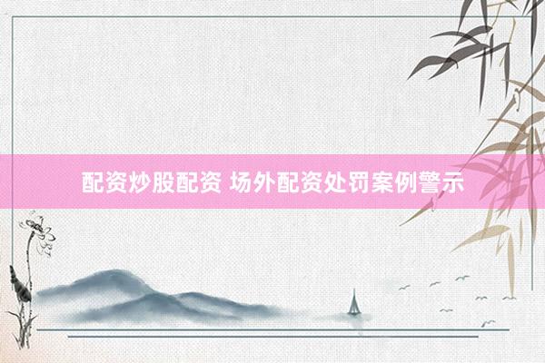 配资炒股配资 场外配资处罚案例警示