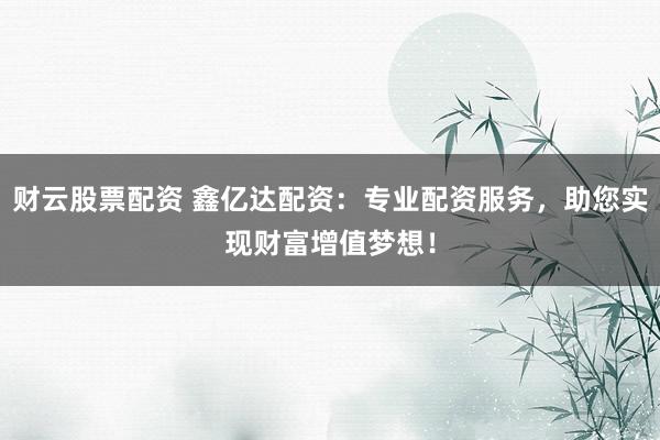 财云股票配资 鑫亿达配资：专业配资服务，助您实现财富增值梦想！