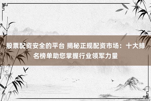 股票配资安全的平台 揭秘正规配资市场：十大排名榜单助您掌握行业领军力量